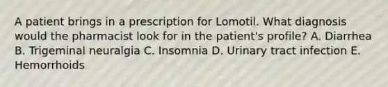 A patient brings in a prescription for Lomotil. What diagnosis would the pharmacist look for in the patient's profile? A. Diarrhea B. Trigeminal neuralgia C. Insomnia D. Urinary tract infection E. Hemorrhoids