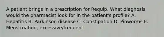 A patient brings in a prescription for Requip. What diagnosis would the pharmacist look for in the patient's profile? A. Hepatitis B. Parkinson disease C. Constipation D. Pinworms E. Menstruation, excessive/frequent