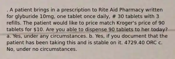 . A patient brings in a prescription to Rite Aid Pharmacy written for glyburide 10mg, one tablet once daily, # 30 tablets with 3 refills. The patient would like to price match Kroger's price of 90 tablets for 10. Are you able to dispense 90 tablets to her today? a. Yes, under any circumstances. b. Yes, if you document that the patient has been taking this and is stable on it. 4729.40 ORC c. No, under no circumstances.