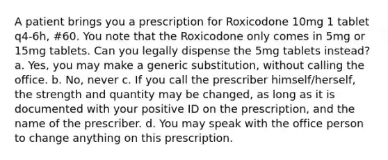 A patient brings you a prescription for Roxicodone 10mg 1 tablet q4-6h, #60. You note that the Roxicodone only comes in 5mg or 15mg tablets. Can you legally dispense the 5mg tablets instead? a. Yes, you may make a generic substitution, without calling the office. b. No, never c. If you call the prescriber himself/herself, the strength and quantity may be changed, as long as it is documented with your positive ID on the prescription, and the name of the prescriber. d. You may speak with the office person to change anything on this prescription.