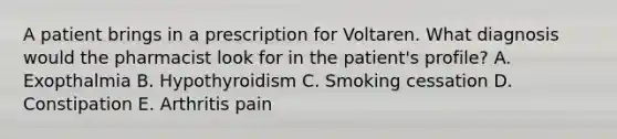 A patient brings in a prescription for Voltaren. What diagnosis would the pharmacist look for in the patient's profile? A. Exopthalmia B. Hypothyroidism C. Smoking cessation D. Constipation E. Arthritis pain