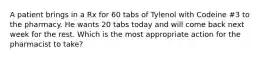 A patient brings in a Rx for 60 tabs of Tylenol with Codeine #3 to the pharmacy. He wants 20 tabs today and will come back next week for the rest. Which is the most appropriate action for the pharmacist to take?