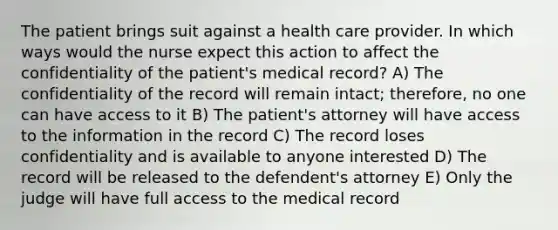 The patient brings suit against a health care provider. In which ways would the nurse expect this action to affect the confidentiality of the patient's medical record? A) The confidentiality of the record will remain intact; therefore, no one can have access to it B) The patient's attorney will have access to the information in the record C) The record loses confidentiality and is available to anyone interested D) The record will be released to the defendent's attorney E) Only the judge will have full access to the medical record