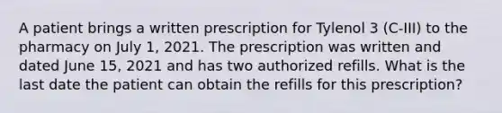 A patient brings a written prescription for Tylenol 3 (C-III) to the pharmacy on July 1, 2021. The prescription was written and dated June 15, 2021 and has two authorized refills. What is the last date the patient can obtain the refills for this prescription?