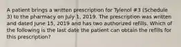 A patient brings a written prescription for Tylenol #3 (Schedule 3) to the pharmacy on July 1, 2019. The prescription was written and dated June 15, 2019 and has two authorized refills. Which of the following is the last date the patient can obtain the refills for this prescription?