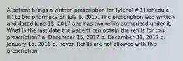 A patient brings a written prescription for Tylenol #3 (schedule III) to the pharmacy on July 1, 2017. The prescription was written and dated June 15, 2017 and has two refills authorized under it. What is the last date the patient can obtain the refills for this prescription? a. December 15, 2017 b. December 31, 2017 c. January 15, 2018 d. never. Refills are not allowed with this prescription