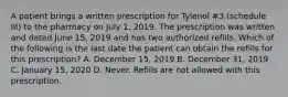 A patient brings a written prescription for Tylenol #3 (schedule III) to the pharmacy on July 1, 2019. The prescription was written and dated June 15, 2019 and has two authorized refills. Which of the following is the last date the patient can obtain the refills for this prescription? A. December 15, 2019 B. December 31, 2019 C. January 15, 2020 D. Never. Refills are not allowed with this prescription.