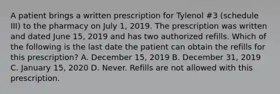 A patient brings a written prescription for Tylenol #3 (schedule III) to the pharmacy on July 1, 2019. The prescription was written and dated June 15, 2019 and has two authorized refills. Which of the following is the last date the patient can obtain the refills for this prescription? A. December 15, 2019 B. December 31, 2019 C. January 15, 2020 D. Never. Refills are not allowed with this prescription.