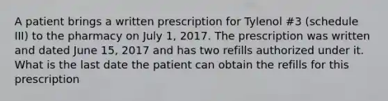 A patient brings a written prescription for Tylenol #3 (schedule III) to the pharmacy on July 1, 2017. The prescription was written and dated June 15, 2017 and has two refills authorized under it. What is the last date the patient can obtain the refills for this prescription