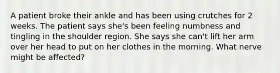 A patient broke their ankle and has been using crutches for 2 weeks. The patient says she's been feeling numbness and tingling in the shoulder region. She says she can't lift her arm over her head to put on her clothes in the morning. What nerve might be affected?