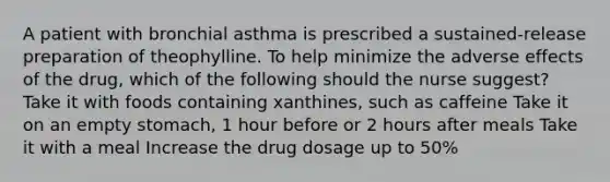 A patient with bronchial asthma is prescribed a sustained-release preparation of theophylline. To help minimize the adverse effects of the drug, which of the following should the nurse suggest? Take it with foods containing xanthines, such as caffeine Take it on an empty stomach, 1 hour before or 2 hours after meals Take it with a meal Increase the drug dosage up to 50%