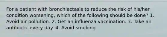 For a patient with bronchiectasis to reduce the risk of his/her condition worsening, which of the following should be done? 1. Avoid air pollution. 2. Get an influenza vaccination. 3. Take an antibiotic every day. 4. Avoid smoking