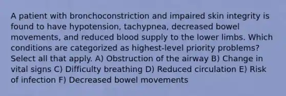 A patient with bronchoconstriction and impaired skin integrity is found to have hypotension, tachypnea, decreased bowel movements, and reduced blood supply to the lower limbs. Which conditions are categorized as highest-level priority problems? Select all that apply. A) Obstruction of the airway B) Change in vital signs C) Difficulty breathing D) Reduced circulation E) Risk of infection F) Decreased bowel movements