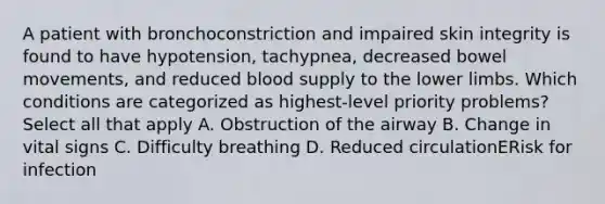 A patient with bronchoconstriction and impaired skin integrity is found to have hypotension, tachypnea, decreased bowel movements, and reduced blood supply to the lower limbs. Which conditions are categorized as highest-level priority problems? Select all that apply A. Obstruction of the airway B. Change in vital signs C. Difficulty breathing D. Reduced circulationERisk for infection