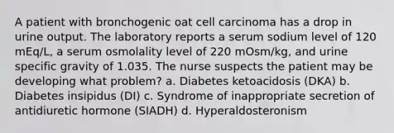 A patient with bronchogenic oat cell carcinoma has a drop in urine output. The laboratory reports a serum sodium level of 120 mEq/L, a serum osmolality level of 220 mOsm/kg, and urine specific gravity of 1.035. The nurse suspects the patient may be developing what problem? a. Diabetes ketoacidosis (DKA) b. Diabetes insipidus (DI) c. Syndrome of inappropriate secretion of antidiuretic hormone (SIADH) d. Hyperaldosteronism