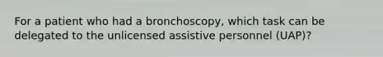 For a patient who had a bronchoscopy, which task can be delegated to the unlicensed assistive personnel (UAP)?