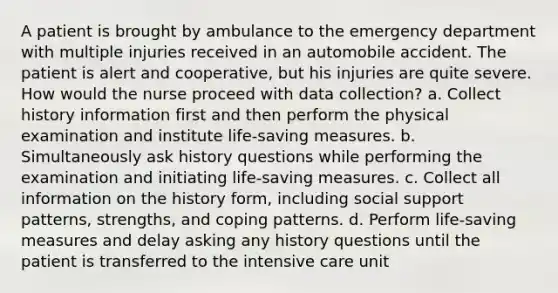 A patient is brought by ambulance to the emergency department with multiple injuries received in an automobile accident. The patient is alert and cooperative, but his injuries are quite severe. How would the nurse proceed with data collection? a. Collect history information first and then perform the physical examination and institute life-saving measures. b. Simultaneously ask history questions while performing the examination and initiating life-saving measures. c. Collect all information on the history form, including social support patterns, strengths, and coping patterns. d. Perform life-saving measures and delay asking any history questions until the patient is transferred to the intensive care unit