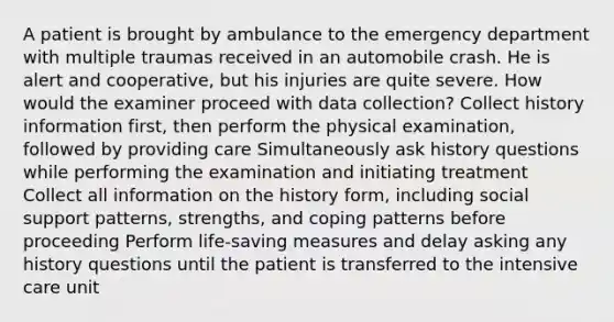 A patient is brought by ambulance to the emergency department with multiple traumas received in an automobile crash. He is alert and cooperative, but his injuries are quite severe. How would the examiner proceed with data collection? Collect history information first, then perform the physical examination, followed by providing care Simultaneously ask history questions while performing the examination and initiating treatment Collect all information on the history form, including social support patterns, strengths, and coping patterns before proceeding Perform life-saving measures and delay asking any history questions until the patient is transferred to the intensive care unit