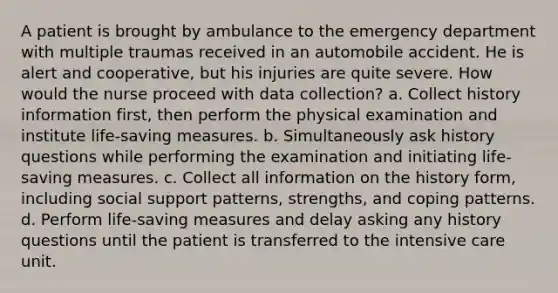 A patient is brought by ambulance to the emergency department with multiple traumas received in an automobile accident. He is alert and cooperative, but his injuries are quite severe. How would the nurse proceed with data collection? a. Collect history information first, then perform the physical examination and institute life-saving measures. b. Simultaneously ask history questions while performing the examination and initiating life-saving measures. c. Collect all information on the history form, including social support patterns, strengths, and coping patterns. d. Perform life-saving measures and delay asking any history questions until the patient is transferred to the intensive care unit.