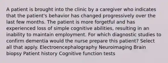 A patient is brought into the clinic by a caregiver who indicates that the patient's behavior has changed progressively over the last few months. The patient is more forgetful and has experienced loss of simple cognitive abilities, resulting in an inability to maintain employment. For which diagnostic studies to confirm dementia would the nurse prepare this patient? Select all that apply. Electroencephalography Neuroimaging Brain biopsy Patient history Cognitive function tests