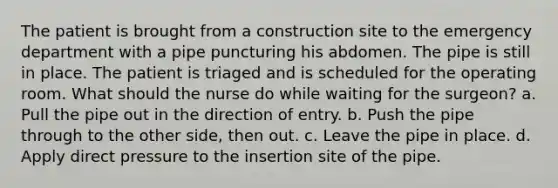 The patient is brought from a construction site to the emergency department with a pipe puncturing his abdomen. The pipe is still in place. The patient is triaged and is scheduled for the operating room. What should the nurse do while waiting for the surgeon? a. Pull the pipe out in the direction of entry. b. Push the pipe through to the other side, then out. c. Leave the pipe in place. d. Apply direct pressure to the insertion site of the pipe.