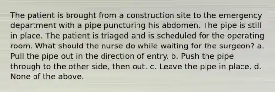 The patient is brought from a construction site to the emergency department with a pipe puncturing his abdomen. The pipe is still in place. The patient is triaged and is scheduled for the operating room. What should the nurse do while waiting for the surgeon? a. Pull the pipe out in the direction of entry. b. Push the pipe through to the other side, then out. c. Leave the pipe in place. d. None of the above.