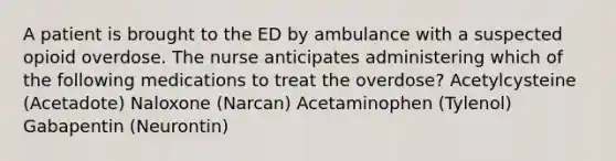 A patient is brought to the ED by ambulance with a suspected opioid overdose. The nurse anticipates administering which of the following medications to treat the overdose? Acetylcysteine (Acetadote) Naloxone (Narcan) Acetaminophen (Tylenol) Gabapentin (Neurontin)