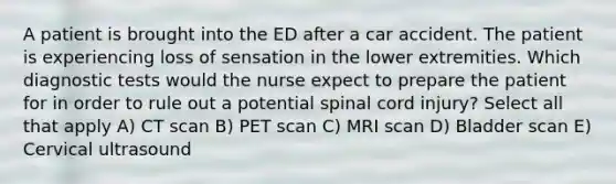 A patient is brought into the ED after a car accident. The patient is experiencing loss of sensation in the lower extremities. Which diagnostic tests would the nurse expect to prepare the patient for in order to rule out a potential spinal cord injury? Select all that apply A) CT scan B) PET scan C) MRI scan D) Bladder scan E) Cervical ultrasound