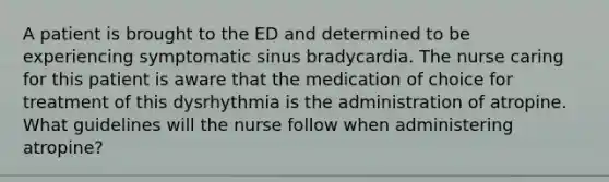 A patient is brought to the ED and determined to be experiencing symptomatic sinus bradycardia. The nurse caring for this patient is aware that the medication of choice for treatment of this dysrhythmia is the administration of atropine. What guidelines will the nurse follow when administering atropine?