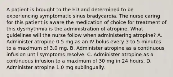 A patient is brought to the ED and determined to be experiencing symptomatic sinus bradycardia. The nurse caring for this patient is aware the medication of choice for treatment of this dysrhythmia is the administration of atropine. What guidelines will the nurse follow when administering atropine? A. Administer atropine 0.5 mg as an IV bolus every 3 to 5 minutes to a maximum of 3.0 mg. B. Administer atropine as a continuous infusion until symptoms resolve. C. Administer atropine as a continuous infusion to a maximum of 30 mg in 24 hours. D. Administer atropine 1.0 mg sublingually.