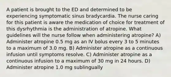 A patient is brought to the ED and determined to be experiencing symptomatic sinus bradycardia. The nurse caring for this patient is aware the medication of choice for treatment of this dysrhythmia is the administration of atropine. What guidelines will the nurse follow when administering atropine? A) Administer atropine 0.5 mg as an IV bolus every 3 to 5 minutes to a maximum of 3.0 mg. B) Administer atropine as a continuous infusion until symptoms resolve. C) Administer atropine as a continuous infusion to a maximum of 30 mg in 24 hours. D) Administer atropine 1.0 mg sublingually