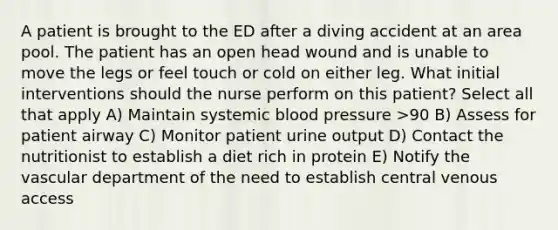 A patient is brought to the ED after a diving accident at an area pool. The patient has an open head wound and is unable to move the legs or feel touch or cold on either leg. What initial interventions should the nurse perform on this patient? Select all that apply A) Maintain systemic blood pressure >90 B) Assess for patient airway C) Monitor patient urine output D) Contact the nutritionist to establish a diet rich in protein E) Notify the vascular department of the need to establish central venous access