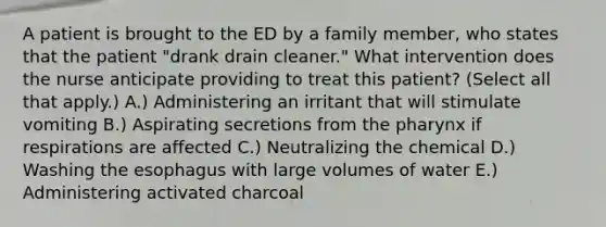 A patient is brought to the ED by a family member, who states that the patient "drank drain cleaner." What intervention does the nurse anticipate providing to treat this patient? (Select all that apply.) A.) Administering an irritant that will stimulate vomiting B.) Aspirating secretions from the pharynx if respirations are affected C.) Neutralizing the chemical D.) Washing the esophagus with large volumes of water E.) Administering activated charcoal