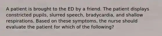 A patient is brought to the ED by a friend. The patient displays constricted pupils, slurred speech, bradycardia, and shallow respirations. Based on these symptoms, the nurse should evaluate the patient for which of the following?