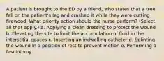 A patient is brought to the ED by a friend, who states that a tree fell on the patient's leg and crashed it while they were cutting firewood. What priority action should the nurse perform? (Select all that apply.) a. Applying a clean dressing to protect the wound b. Elevating the site to limit the accumulation of fluid in the interstitial spaces c. Inserting an indwelling catheter d. Splinting the wound in a position of rest to prevent motion e. Performing a fasciotomy