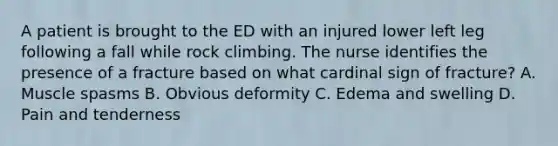 A patient is brought to the ED with an injured lower left leg following a fall while rock climbing. The nurse identifies the presence of a fracture based on what cardinal sign of fracture? A. Muscle spasms B. Obvious deformity C. Edema and swelling D. Pain and tenderness