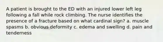 A patient is brought to the ED with an injured lower left leg following a fall while rock climbing. The nurse identifies the presence of a fracture based on what cardinal sign? a. muscle spasms b. obvious deformity c. edema and swelling d. pain and tenderness