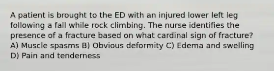 A patient is brought to the ED with an injured lower left leg following a fall while rock climbing. The nurse identifies the presence of a fracture based on what cardinal sign of fracture? A) Muscle spasms B) Obvious deformity C) Edema and swelling D) Pain and tenderness