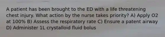 A patient has been brought to the ED with a life threatening chest injury. What action by the nurse takes priority? A) Apply O2 at 100% B) Assess the respiratory rate C) Ensure a patent airway D) Administer 1L crystalloid fluid bolus