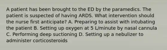 A patient has been brought to the ED by the paramedics. The patient is suspected of having ARDS. What intervention should the nurse first anticipate? A. Preparing to assist with intubating the patient B. Setting up oxygen at 5 L/minute by nasal cannula C. Performing deep suctioning D. Setting up a nebulizer to administer corticosteroids