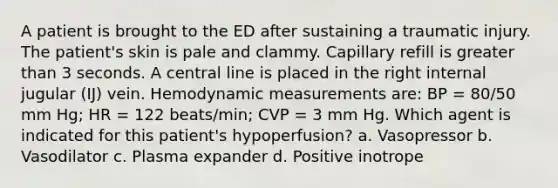 A patient is brought to the ED after sustaining a traumatic injury. The patient's skin is pale and clammy. Capillary refill is greater than 3 seconds. A central line is placed in the right internal jugular (IJ) vein. Hemodynamic measurements are: BP = 80/50 mm Hg; HR = 122 beats/min; CVP = 3 mm Hg. Which agent is indicated for this patient's hypoperfusion? a. Vasopressor b. Vasodilator c. Plasma expander d. Positive inotrope