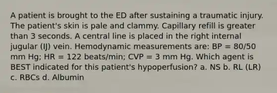 A patient is brought to the ED after sustaining a traumatic injury. The patient's skin is pale and clammy. Capillary refill is greater than 3 seconds. A central line is placed in the right internal jugular (IJ) vein. Hemodynamic measurements are: BP = 80/50 mm Hg; HR = 122 beats/min; CVP = 3 mm Hg. Which agent is BEST indicated for this patient's hypoperfusion? a. NS b. RL (LR) c. RBCs d. Albumin