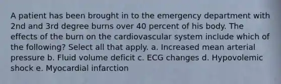 A patient has been brought in to the emergency department with 2nd and 3rd degree burns over 40 percent of his body. The effects of the burn on the cardiovascular system include which of the following? Select all that apply. a. Increased mean arterial pressure b. Fluid volume deficit c. ECG changes d. Hypovolemic shock e. Myocardial infarction