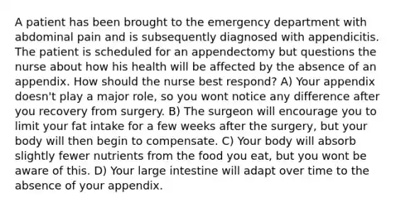 A patient has been brought to the emergency department with abdominal pain and is subsequently diagnosed with appendicitis. The patient is scheduled for an appendectomy but questions the nurse about how his health will be affected by the absence of an appendix. How should the nurse best respond? A) Your appendix doesn't play a major role, so you wont notice any difference after you recovery from surgery. B) The surgeon will encourage you to limit your fat intake for a few weeks after the surgery, but your body will then begin to compensate. C) Your body will absorb slightly fewer nutrients from the food you eat, but you wont be aware of this. D) Your large intestine will adapt over time to the absence of your appendix.