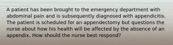 A patient has been brought to the emergency department with abdominal pain and is subsequently diagnosed with appendicitis. The patient is scheduled for an appendectomy but questions the nurse about how his health will be affected by the absence of an appendix. How should the nurse best respond?