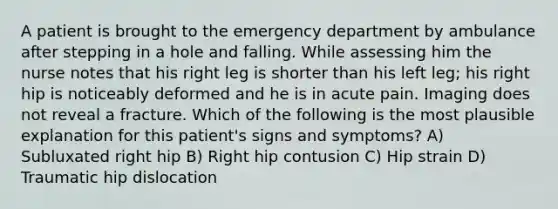 A patient is brought to the emergency department by ambulance after stepping in a hole and falling. While assessing him the nurse notes that his right leg is shorter than his left leg; his right hip is noticeably deformed and he is in acute pain. Imaging does not reveal a fracture. Which of the following is the most plausible explanation for this patient's signs and symptoms? A) Subluxated right hip B) Right hip contusion C) Hip strain D) Traumatic hip dislocation