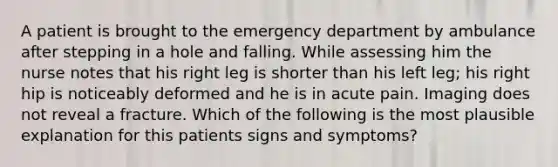 A patient is brought to the emergency department by ambulance after stepping in a hole and falling. While assessing him the nurse notes that his right leg is shorter than his left leg; his right hip is noticeably deformed and he is in acute pain. Imaging does not reveal a fracture. Which of the following is the most plausible explanation for this patients signs and symptoms?