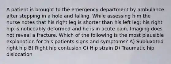 A patient is brought to the emergency department by ambulance after stepping in a hole and falling. While assessing him the nurse notes that his right leg is shorter than his left leg; his right hip is noticeably deformed and he is in acute pain. Imaging does not reveal a fracture. Which of the following is the most plausible explanation for this patients signs and symptoms? A) Subluxated right hip B) Right hip contusion C) Hip strain D) Traumatic hip dislocation