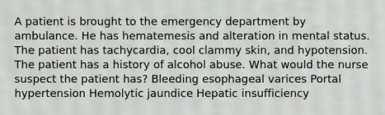 A patient is brought to the emergency department by ambulance. He has hematemesis and alteration in mental status. The patient has tachycardia, cool clammy skin, and hypotension. The patient has a history of alcohol abuse. What would the nurse suspect the patient has? Bleeding esophageal varices Portal hypertension Hemolytic jaundice Hepatic insufficiency