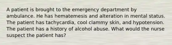 A patient is brought to the emergency department by ambulance. He has hematemesis and alteration in mental status. The patient has tachycardia, cool clammy skin, and hypotension. The patient has a history of alcohol abuse. What would the nurse suspect the patient has?